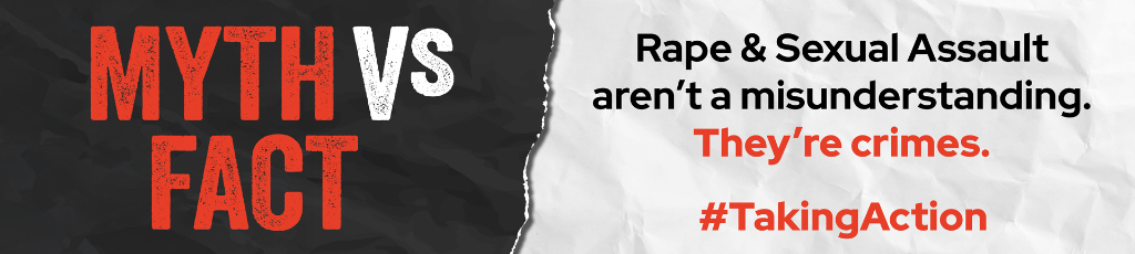 Campaign banner that reads: Myth vs Fact. Rape and sexual assault aren't a misunderstanding. They're crimes. Hashtag taking action.